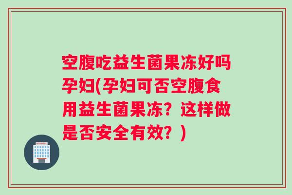 空腹吃益生菌果冻好吗孕妇(孕妇可否空腹食用益生菌果冻？这样做是否安全有效？)