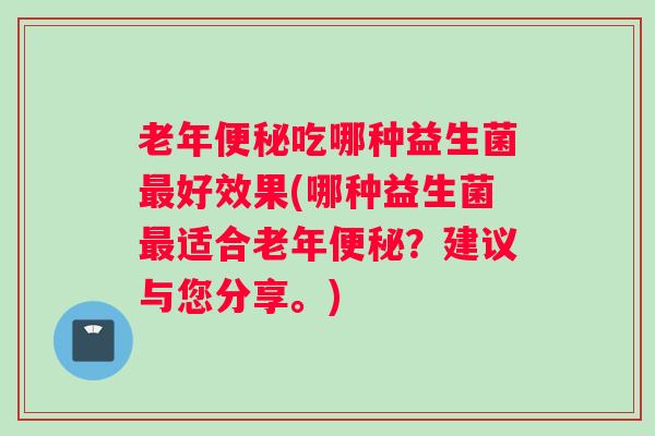 老年便秘吃哪种益生菌最好效果(哪种益生菌最适合老年便秘？建议与您分享。)