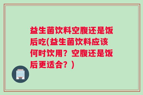 益生菌饮料空腹还是饭后吃(益生菌饮料应该何时饮用？空腹还是饭后更适合？)