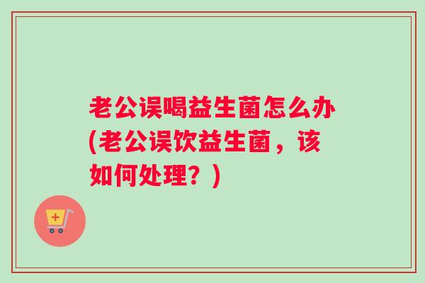 老公误喝益生菌怎么办(老公误饮益生菌，该如何处理？)