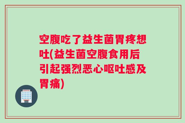 空腹吃了益生菌胃疼想吐(益生菌空腹食用后引起强烈恶心呕吐感及胃痛)