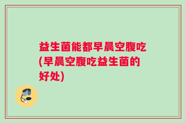 益生菌能都早晨空腹吃(早晨空腹吃益生菌的好处)