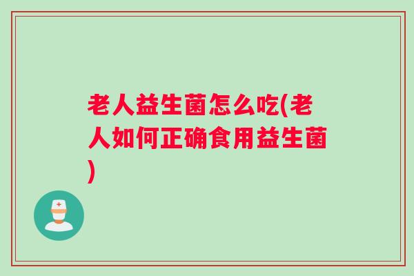 老人益生菌怎么吃(老人如何正确食用益生菌)