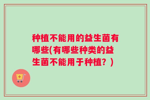 种植不能用的益生菌有哪些(有哪些种类的益生菌不能用于种植？)
