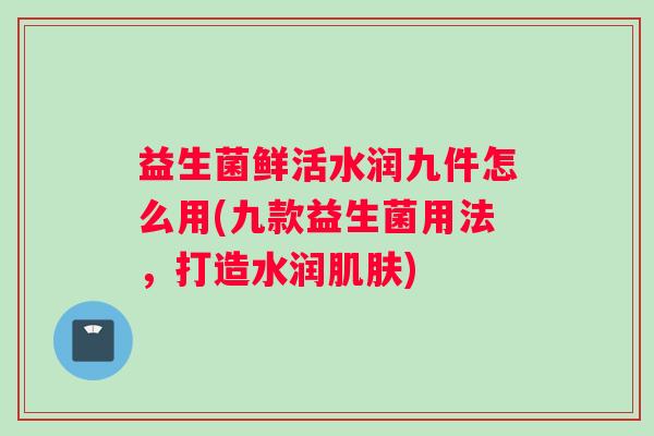 益生菌鲜活水润九件怎么用(九款益生菌用法，打造水润肌肤)