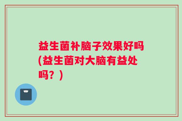 益生菌补脑子效果好吗(益生菌对大脑有益处吗？)