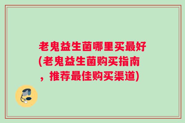 老鬼益生菌哪里买最好(老鬼益生菌购买指南，推荐最佳购买渠道)