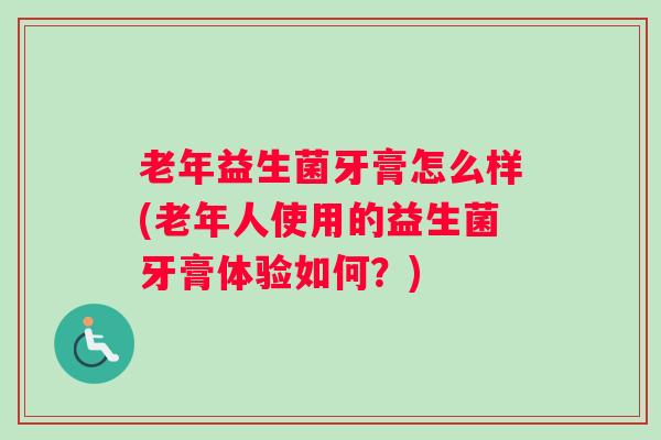 老年益生菌牙膏怎么样(老年人使用的益生菌牙膏体验如何？)