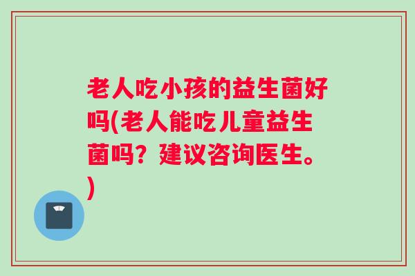 老人吃小孩的益生菌好吗(老人能吃儿童益生菌吗？建议咨询医生。)
