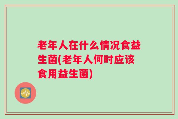 老年人在什么情况食益生菌(老年人何时应该食用益生菌)