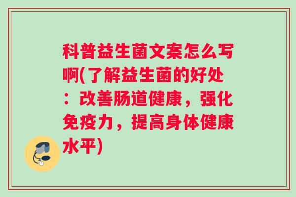 科普益生菌文案怎么写啊(了解益生菌的好处：改善肠道健康，强化免疫力，提高身体健康水平)