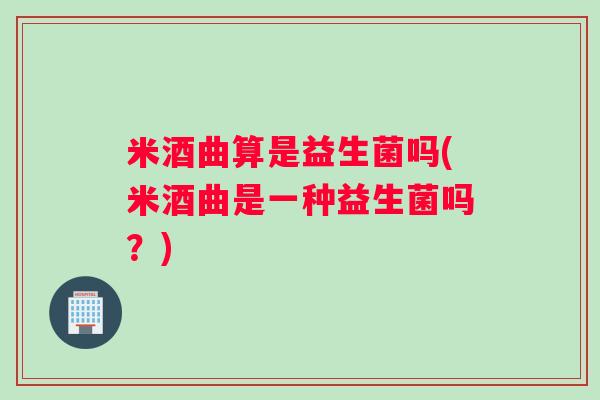 米酒曲算是益生菌吗(米酒曲是一种益生菌吗？)