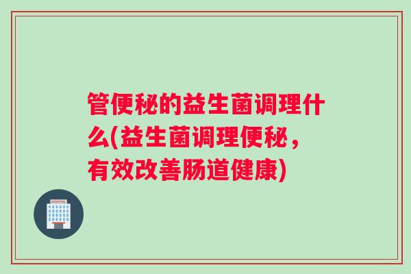 管便秘的益生菌调理什么(益生菌调理便秘，有效改善肠道健康)