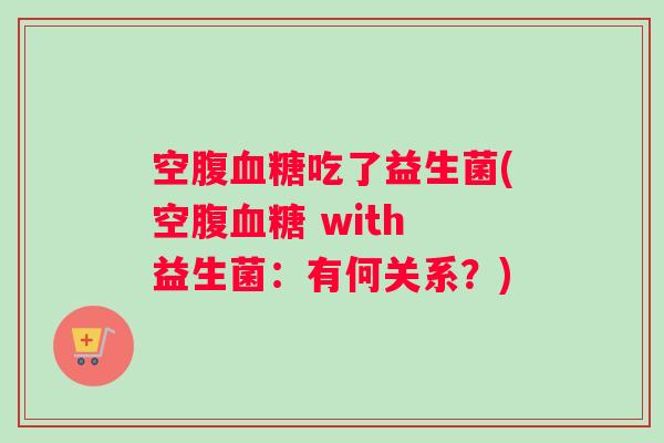 空腹血糖吃了益生菌(空腹血糖 with 益生菌：有何关系？)