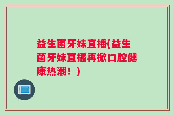 益生菌牙妹直播(益生菌牙妹直播再掀口腔健康热潮！)