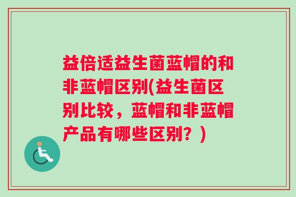 益倍适益生菌蓝帽的和非蓝帽区别(益生菌区别比较，蓝帽和非蓝帽产品有哪些区别？)