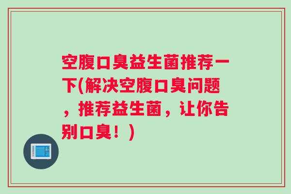 空腹口臭益生菌推荐一下(解决空腹口臭问题，推荐益生菌，让你告别口臭！)