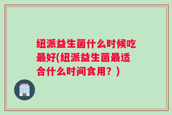纽派益生菌什么时候吃最好(纽派益生菌最适合什么时间食用？)