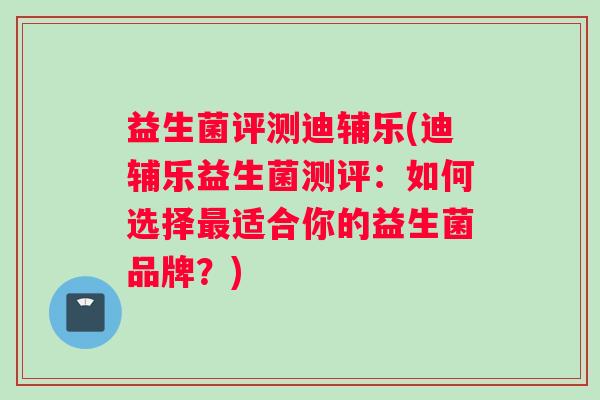 益生菌评测迪辅乐(迪辅乐益生菌测评：如何选择最适合你的益生菌品牌？)
