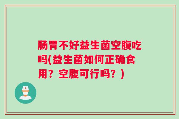 肠胃不好益生菌空腹吃吗(益生菌如何正确食用？空腹可行吗？)