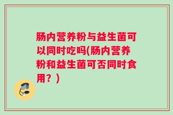 肠内营养粉与益生菌可以同时吃吗(肠内营养粉和益生菌可否同时食用？)
