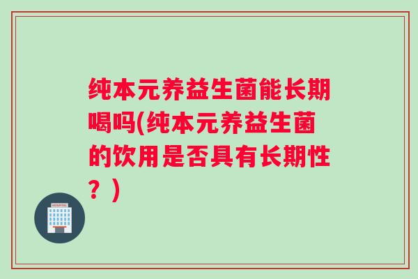 纯本元养益生菌能长期喝吗(纯本元养益生菌的饮用是否具有长期性？)