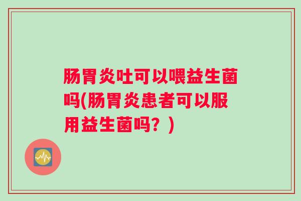 肠胃炎吐可以喂益生菌吗(肠胃炎患者可以服用益生菌吗？)