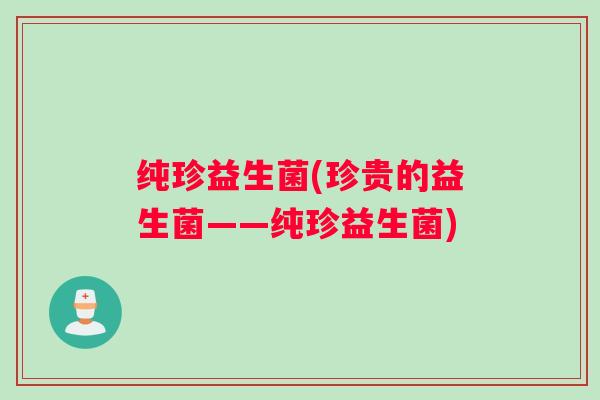 纯珍益生菌(珍贵的益生菌——纯珍益生菌)
