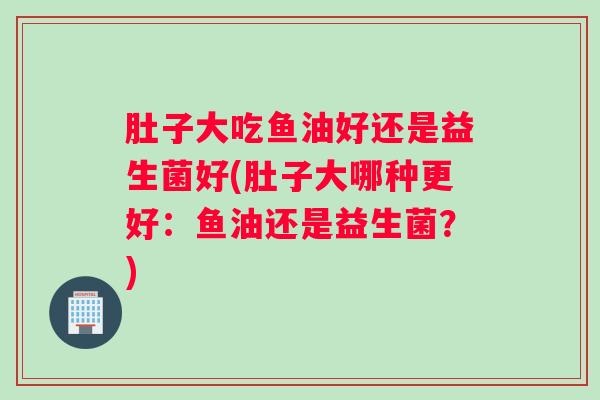 肚子大吃鱼油好还是益生菌好(肚子大哪种更好：鱼油还是益生菌？)