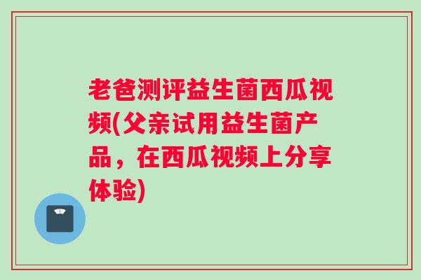 老爸测评益生菌西瓜视频(父亲试用益生菌产品，在西瓜视频上分享体验)