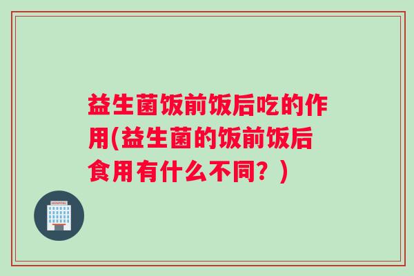 益生菌饭前饭后吃的作用(益生菌的饭前饭后食用有什么不同？)