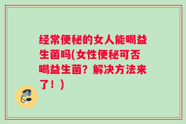 经常便秘的女人能喝益生菌吗(女性便秘可否喝益生菌？解决方法来了！)