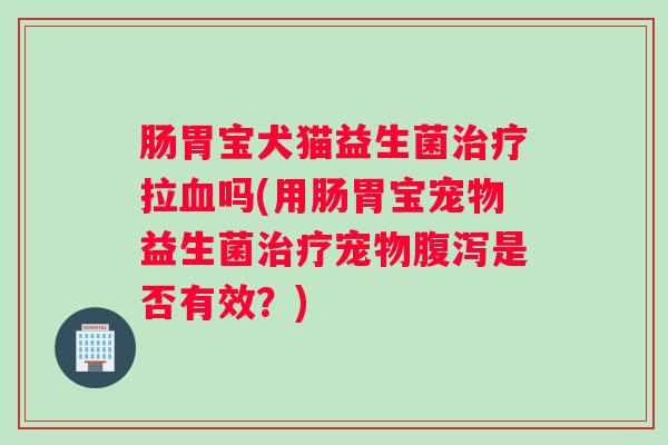 肠胃宝犬猫益生菌治疗拉血吗(用肠胃宝宠物益生菌治疗宠物腹泻是否有效？)