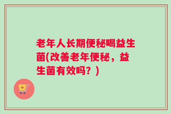 老年人长期便秘喝益生菌(改善老年便秘，益生菌有效吗？)