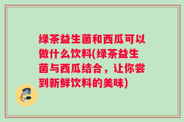 绿茶益生菌和西瓜可以做什么饮料(绿茶益生菌与西瓜结合，让你尝到新鲜饮料的美味)