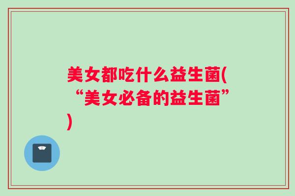 美女都吃什么益生菌(“美女必备的益生菌”)
