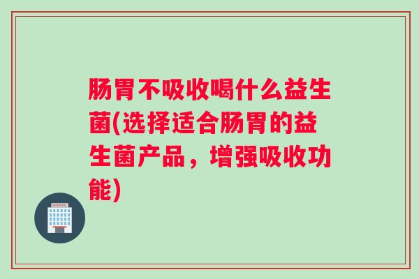 肠胃不吸收喝什么益生菌(选择适合肠胃的益生菌产品，增强吸收功能)