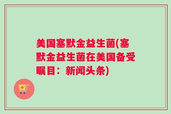 美国塞默金益生菌(塞默金益生菌在美国备受瞩目：新闻头条)