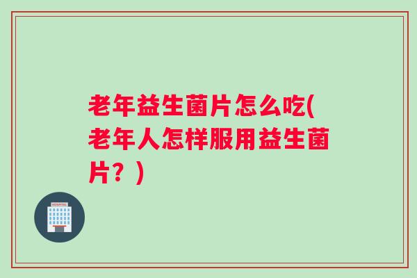 老年益生菌片怎么吃(老年人怎样服用益生菌片？)