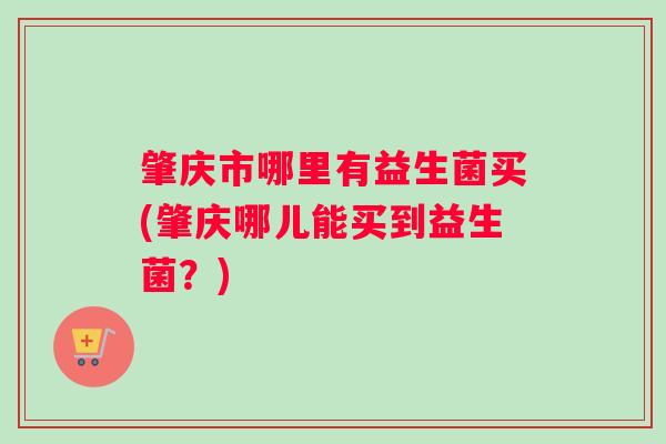 肇庆市哪里有益生菌买(肇庆哪儿能买到益生菌？)