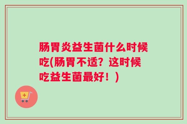 肠胃炎益生菌什么时候吃(肠胃不适？这时候吃益生菌最好！)