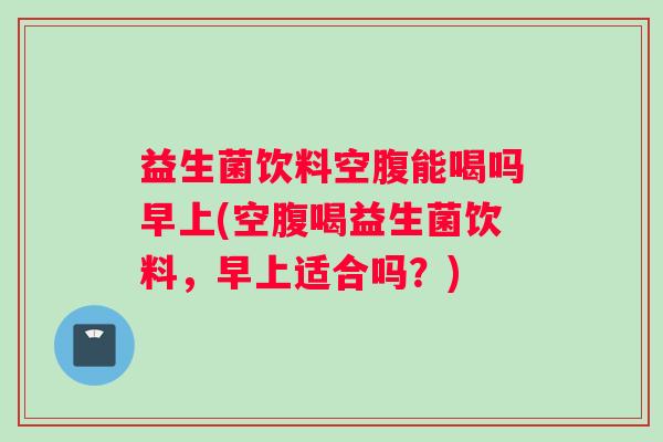益生菌饮料空腹能喝吗早上(空腹喝益生菌饮料，早上适合吗？)