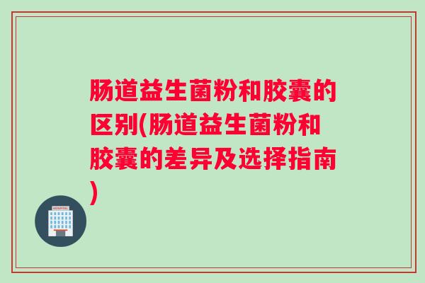 肠道益生菌粉和胶囊的区别(肠道益生菌粉和胶囊的差异及选择指南)