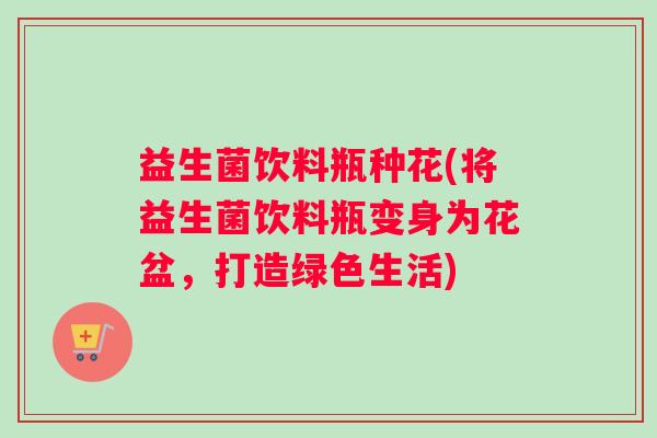 益生菌饮料瓶种花(将益生菌饮料瓶变身为花盆，打造绿色生活)