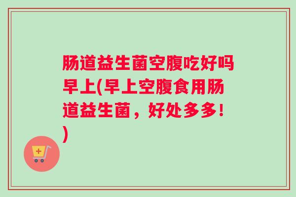 肠道益生菌空腹吃好吗早上(早上空腹食用肠道益生菌，好处多多！)