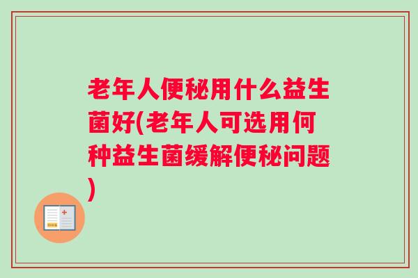 老年人便秘用什么益生菌好(老年人可选用何种益生菌缓解便秘问题)