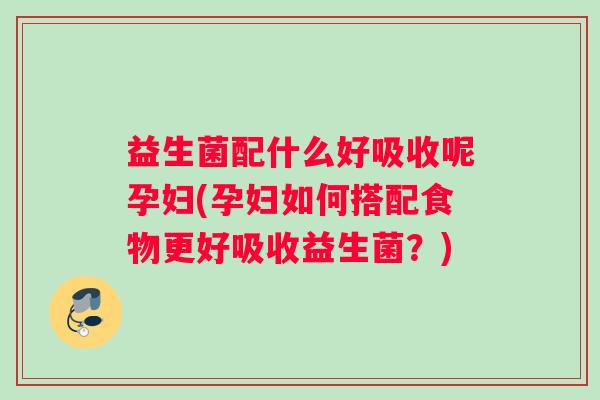 益生菌配什么好吸收呢孕妇(孕妇如何搭配食物更好吸收益生菌？)