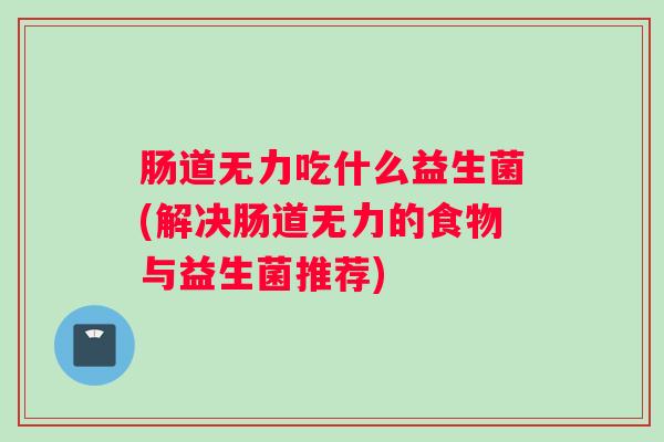 肠道无力吃什么益生菌(解决肠道无力的食物与益生菌推荐)