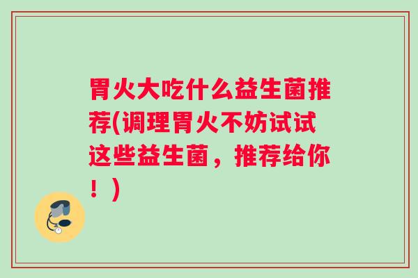 胃火大吃什么益生菌推荐(调理胃火不妨试试这些益生菌，推荐给你！)