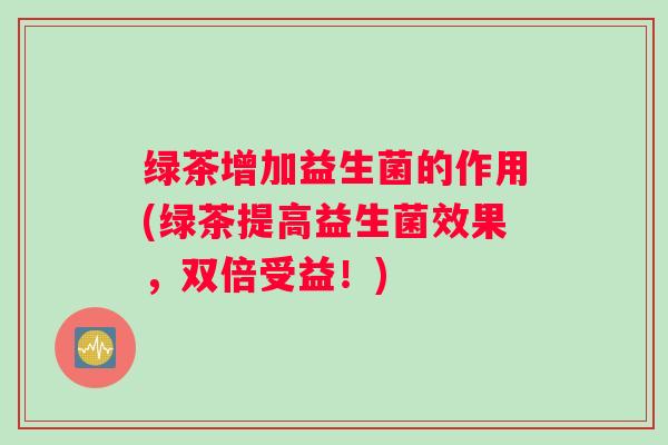 绿茶增加益生菌的作用(绿茶提高益生菌效果，双倍受益！)